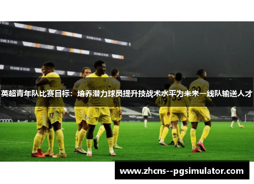 英超青年队比赛目标:培养潜力球员提升技战术水平为未来一线队输送人才 英超青年队比赛目标:培养潜力球员提升技战术水平为未来一线队输送人才