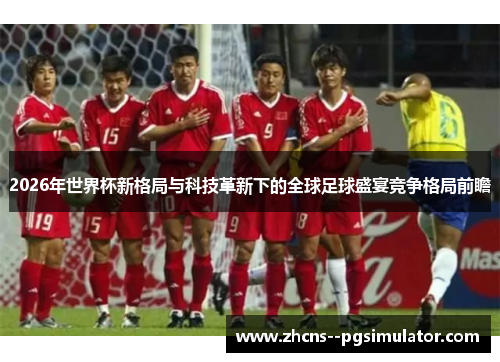 2026年世界杯新格局与科技革新下的全球足球盛宴竞争格局前瞻 2026年世界杯新格局与科技革新下的全球足球盛宴竞争格局前瞻