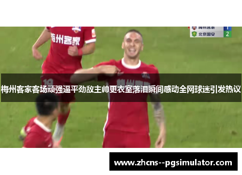 梅州客家客场顽强逼平劲敌主帅更衣室落泪瞬间感动全网球迷引发热议