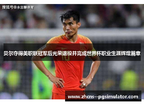 贝尔夺得美职联冠军后光荣退役并完成世界杯职业生涯辉煌篇章 贝尔夺得美职联冠军后光荣退役并完成世界杯职业生涯辉煌篇章