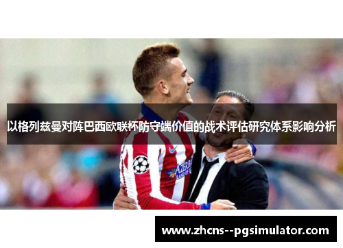 以格列兹曼对阵巴西欧联杯防守端价值的战术评估研究体系影响分析 以格列兹曼对阵巴西欧联杯防守端价值的战术评估研究体系影响分析
